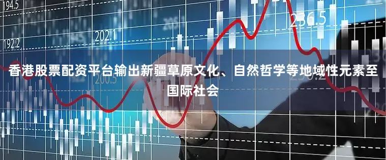香港股票配资平台输出新疆草原文化、自然哲学等地域性元素至国际社会