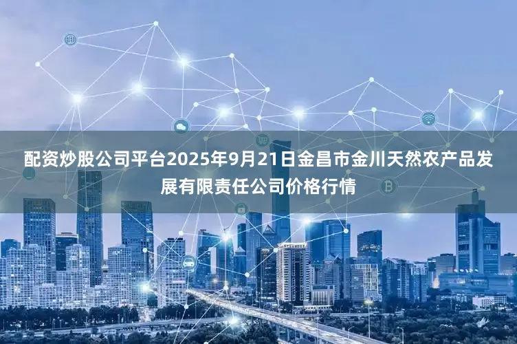 配资炒股公司平台2025年9月21日金昌市金川天然农产品发展有限责任公司价格行情