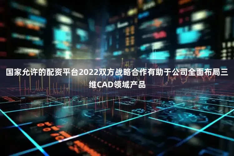 国家允许的配资平台2022双方战略合作有助于公司全面布局三维CAD领域产品